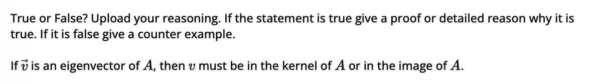 True or False? Upload your reasoning. If the statement is true give a proof or detailed reason why it is
true. If it is false give a counter example.
If 7 is an eigenvector of A, then v must be in the kernel of A or in the image of A.