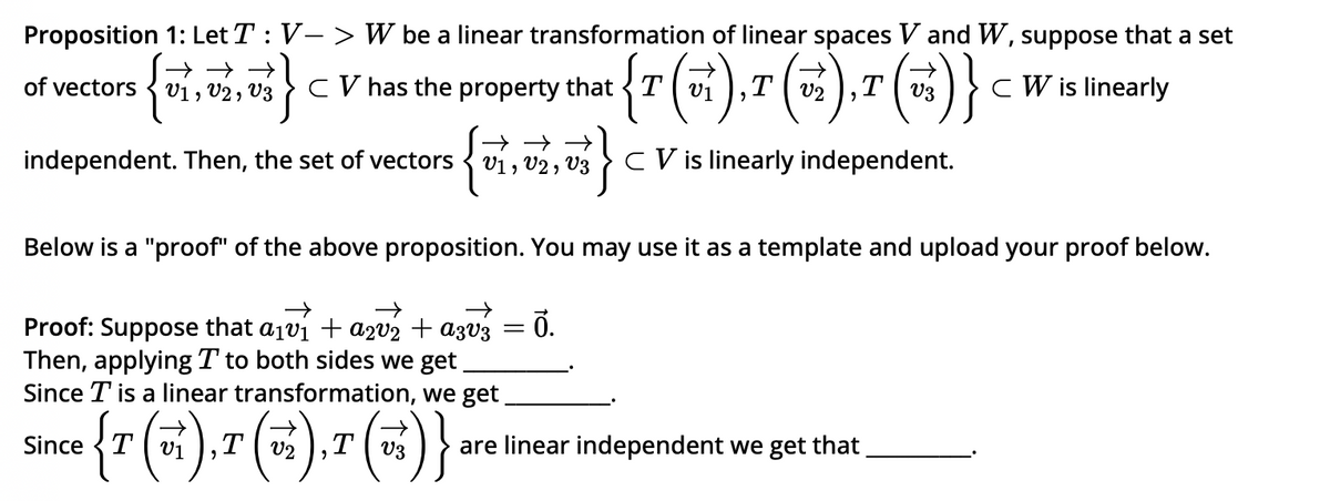 Proposition 1: Let T: V-> W be a linear transformation of linear spaces V and W, suppose that a set
CW is linearly
of vectors
{v}
→→
V1, V2, V3
}}
CV has the property that T
{T (v₁),T (√₂²),T (√₂)}
(v
independent. Then, the set of vectors
{0₁, 02, 07 }
Below is a "proof" of the above proposition. You may use it as a template and upload your proof below.
→
→
→
Proof: Suppose that a₁v₁ + a2v₂ + a3v3
Then, applying T to both sides we get
Since T is a linear transformation, we get
T
Since {7 (5),(6). (6)
{T
T
T
=
V3 CV is linearly independent.
Ō.
are linear independent we get that