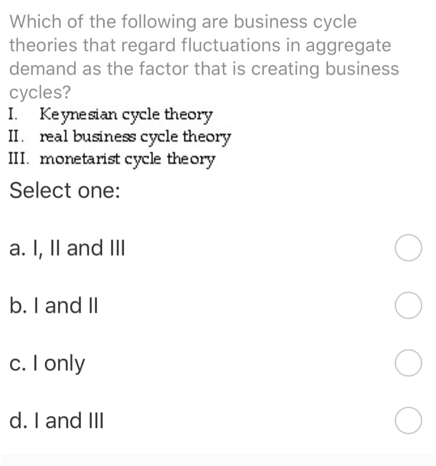 Which of the following are business cycle
theories that regard fluctuations in aggregate
demand as the factor that is creating business
cycles?
I. Keynesian cycle theory
II. real business cycle theory
III. monetarist cycle theory
