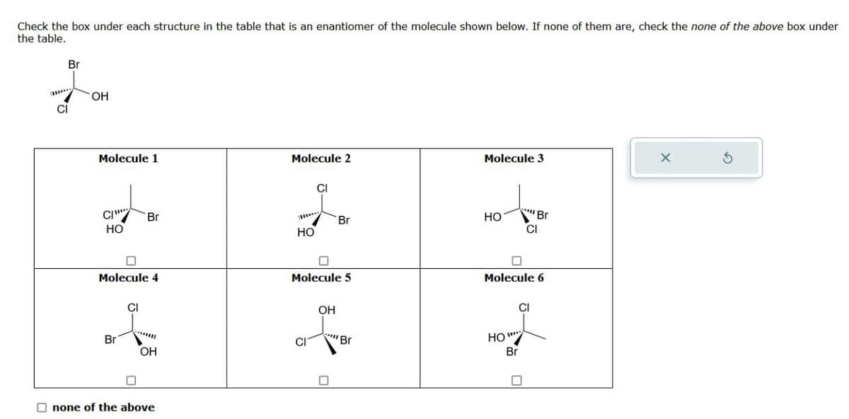 Check the box under each structure in the table that is an enantiomer of the molecule shown below. If none of them are, check the none of the above box under
the table.
Br
OH
Molecule 1
Molecule 2
Molecule 3
X
CI
HO
Br
CI
Br
Br
CI
HO
HO
Molecule 4
Molecule 5
Molecule 6
CI
OH
Br
OH
none of the above
Br
CI
HO"***
Br