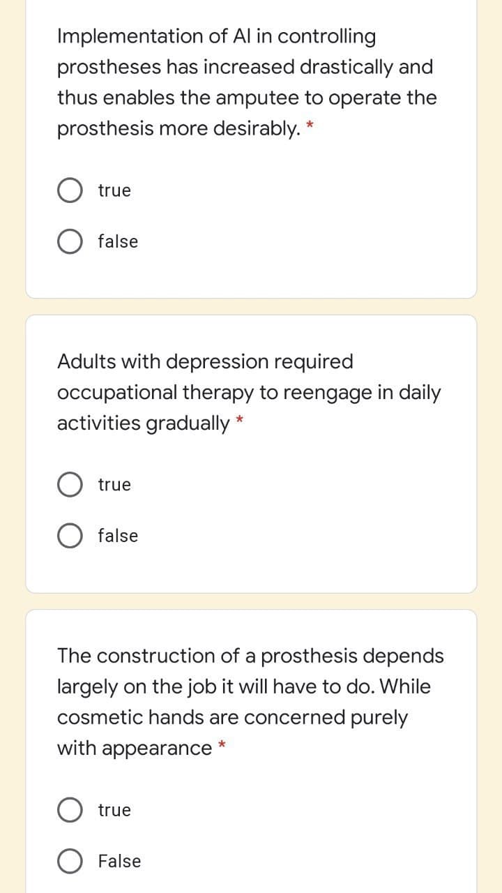 Implementation of Al in controlling
prostheses has increased drastically and
thus enables the amputee to operate the
prosthesis more desirably. *
true
false
Adults with depression required
occupational therapy to reengage in daily
activities gradually *
true
false
The construction of a prosthesis depends
largely on the job it will have to do. While
cosmetic hands are concerned purely
with appearance *
true
O False
