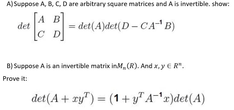 A) Suppose A, B, C, D are arbitrary square matrices andA is invertible. show:
A B
det
det(A)det(D – CAB)
B) Suppose A is an invertible matrix inM,, (R). And x, y E R".
Prove it:
det(A + xy") = (1+ y" A-'x)det(A)
