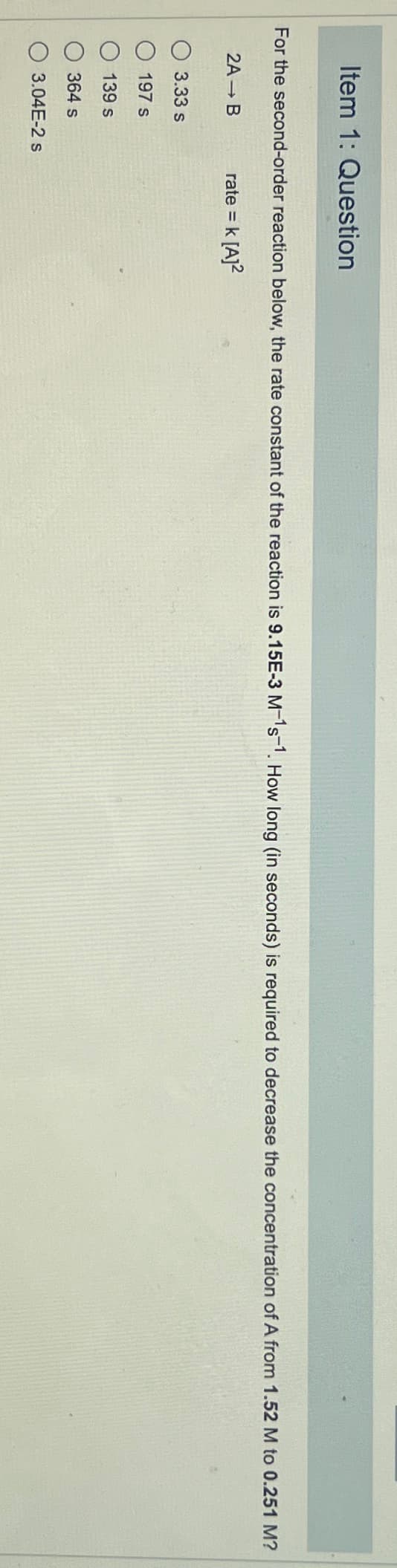 Item 1: Question
For the second-order reaction below, the rate constant of the reaction is 9.15E-3 M-¹s-1. How long (in seconds) is required to decrease the concentration of A from 1.52 M to 0.251 M?
rate = k [A]²
2A → B
3.33 s
197 s
139 s
364 s
3.04E-2 s