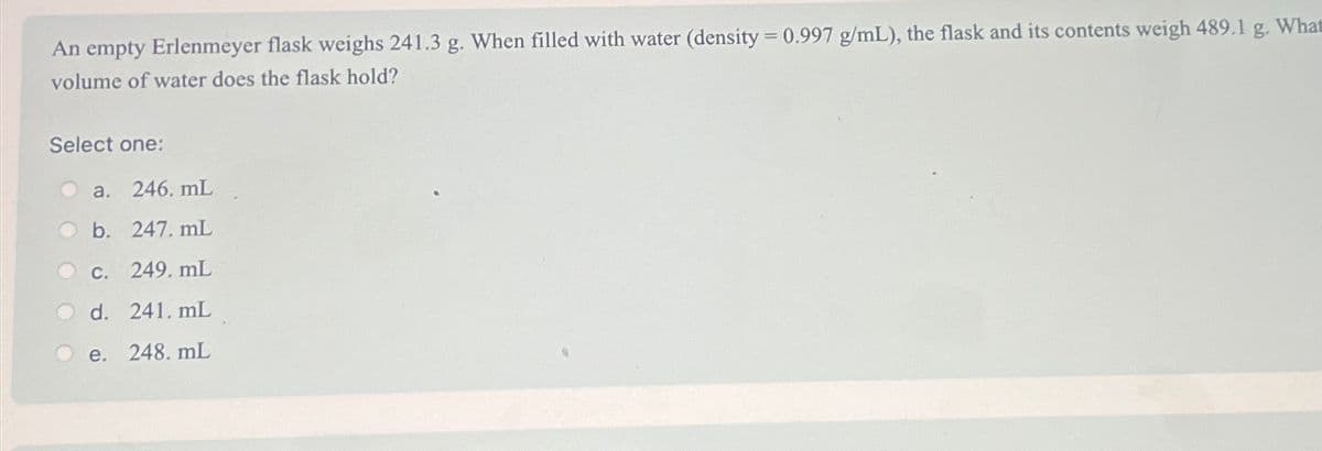 An empty Erlenmeyer flask weighs 241.3 g. When filled with water (density = 0.997 g/mL), the flask and its contents weigh 489.1 g. What
volume of water does the flask hold?
Select one:
a. 246. mL
b. 247. mL
c. 249.mL
d. 241. mL
e. 248. mL