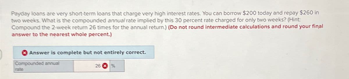 Payday loans are very short-term loans that charge very high interest rates. You can borrow $200 today and repay $260 in
two weeks. What is the compounded annual rate implied by this 30 percent rate charged for only two weeks? (Hint:
Compound the 2-week return 26 times for the annual return.) (Do not round intermediate calculations and round your final
answer to the nearest whole percent.)
Answer is complete but not entirely correct.
Compounded annual
rate
26