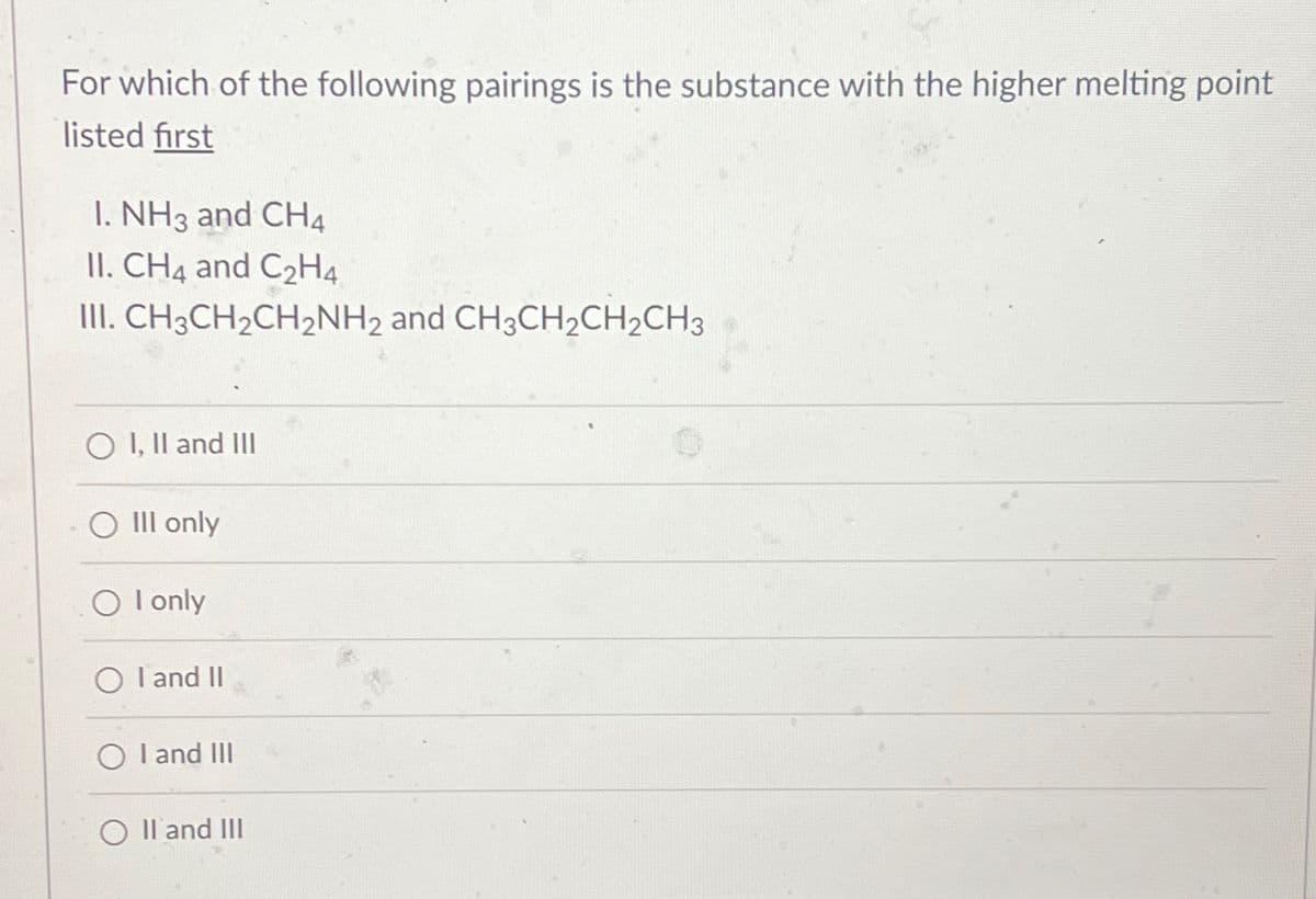 For which of the following pairings is the substance with the higher melting point
listed first
I. NH3 and CH4
II. CH4 and C₂H4
III.CH3CH₂CH₂NH2 and CH3CH₂CH₂CH3
O I, II and III
O III only
OI only
O I and II
O I and III
II and III