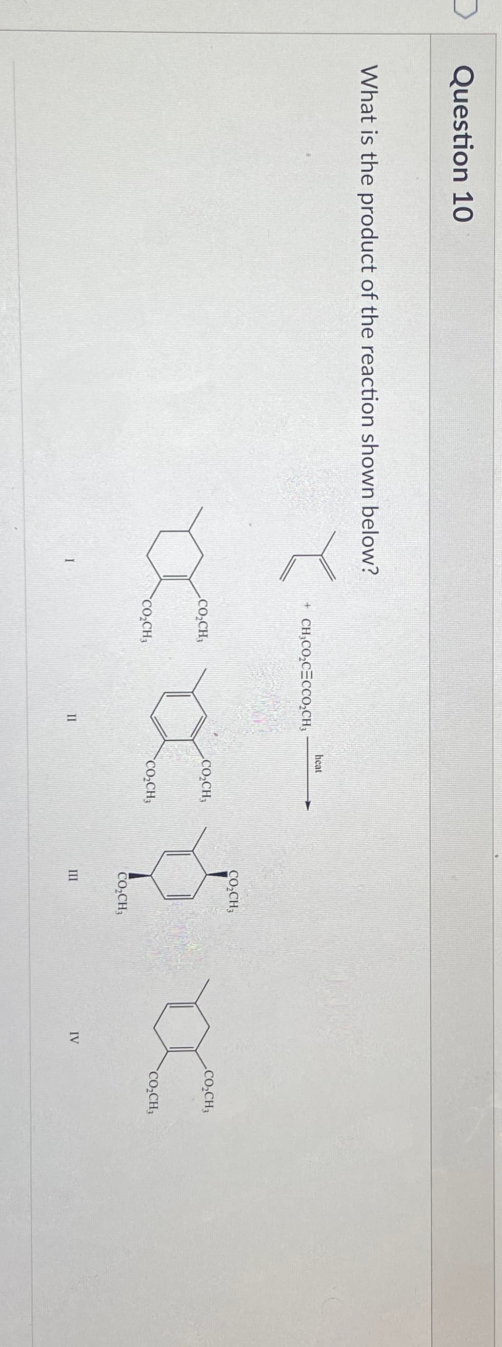 Question 10
What is the product of the reaction shown below?
I
+ CH3CO₂CECCO₂CH3
CO₂CH3
CO₂CH3
II
heat
CO₂CH3
CO₂CH3
CO₂CH3
CO₂CH3
III
IV
CO₂CH3
CO₂CH3