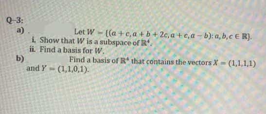 Q 3:
a)
i Show that W is a subspace of R*.
ii. Find a basis for W.
b)
and Y = (1,1,0,1).
Let W = [(a +c, a + b + 2c, a + c,a- b): a, b,c E R}.
Find a basis of R* that contains the vectors X = (1,1,1,1)
