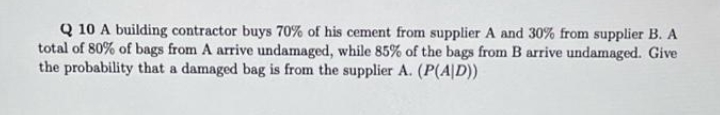 Q 10 A building contractor buys 70% of his cement from supplier A and 30% from supplier B. A
total of 80% of bags from A arrive undamaged, while 85% of the bags from B arrive undamaged. Give
the probability that a damaged bag is from the supplier A. (P(A|D))
