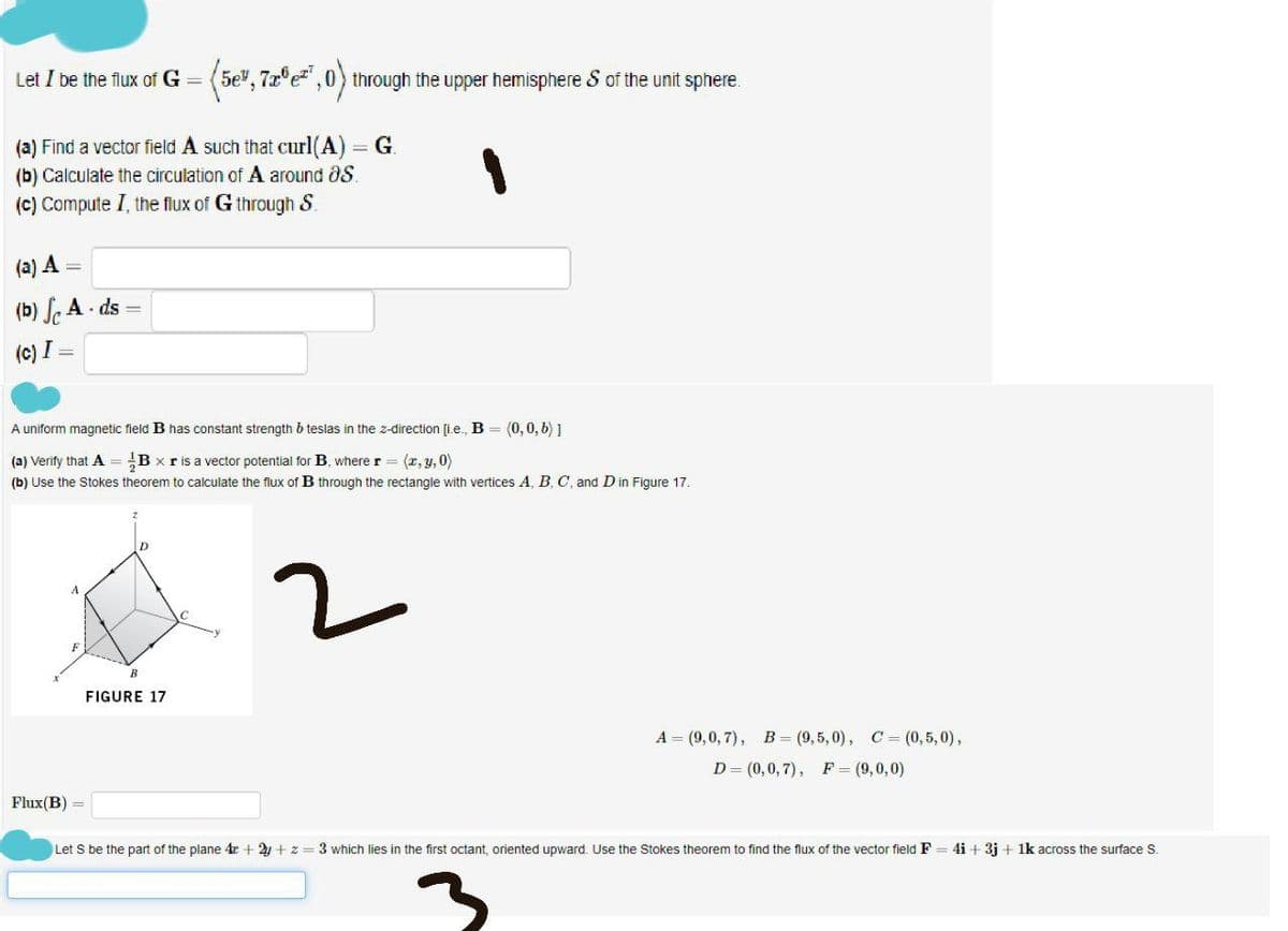 Let I be the flux of G = (5e", 7z°e" ,0) through the upper hemisphere S of the unit sphere.
G.
(a) Find a vector field A such that curl(A)
(b) Calculate the circulation of A around aS.
(c) Compute I, the flux of G through S.
(a) A
(b) , A. ds =
(c) I =
A uniform magnetic field B has constant strength b teslas in the z-direction [i.e., B = (0, 0, 6) 1
(a) Verify that A = B x ris a vector potential for B, where r = (r, y, 0)
(b) Use the Stokes theorem to calculate the flux of B through the rectangle with vertices A, B, C, and Din Figure 17.
B
FIGURE 17
A = (9,0, 7), B= (9,5, 0), C = (0,5, 0),
D= (0,0,7), F = (9,0,0)
Flux(B) =
Let S be the part of the plane 4r + 2 + z =3 which lies in the first octant, oriented upward. Use the Stokes theorem to find the flux of the vector field F = 4i + 3j + 1k across the surface S.
