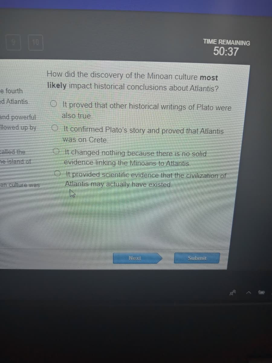 10
TIME REMAINING
50:37
How did the discovery of the Minoan culture most
likely impact historical conclusions about Atlantis?
e fourth
d Atlantis.
O It proved that other historical writings of Plato were
and powerful
also true
O It confirmed Plato's story and proved that Atlantis
was
Crete.
ealled the
ne island of
O t changed nothing because there is no solid
evidence linking the Minoans to Atlantis
OIt provided scientific evidence that the civilization of
Atlantis may actually have existed.
an culture was
Next
Submit
