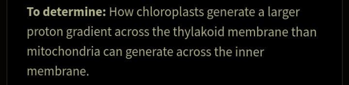 To determine: How chloroplasts generate a larger
proton gradient across the thylakoid membrane than
mitochondria can generate across the inner
membrane.
