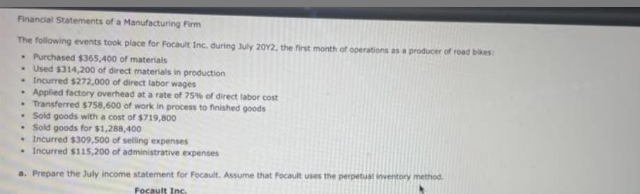 Financial Statements of a Manufacturing Firm
The following events took place for Focault Inc. during July 2012, the first month of operations as a producer of road bikes:
• Purchased $365,400 of materials
• Used $314,200 of direct materials in production
• Incurred $272,000 of direct labor wages
• Applied factory overhead at a rate of 75% of direct labor cost
• Transferred $758,600 of work in process to finished goods
• Sold goods with a cost of $719,800
• Sold goods for $1,288,400
• Incurred $309,500 of selling expenses
• Incurred $115,200 of administrative expenses
a. Prepare the July income statement for Focault. Assume that Focault uses the perpetual inventory method.
Focault Inc.