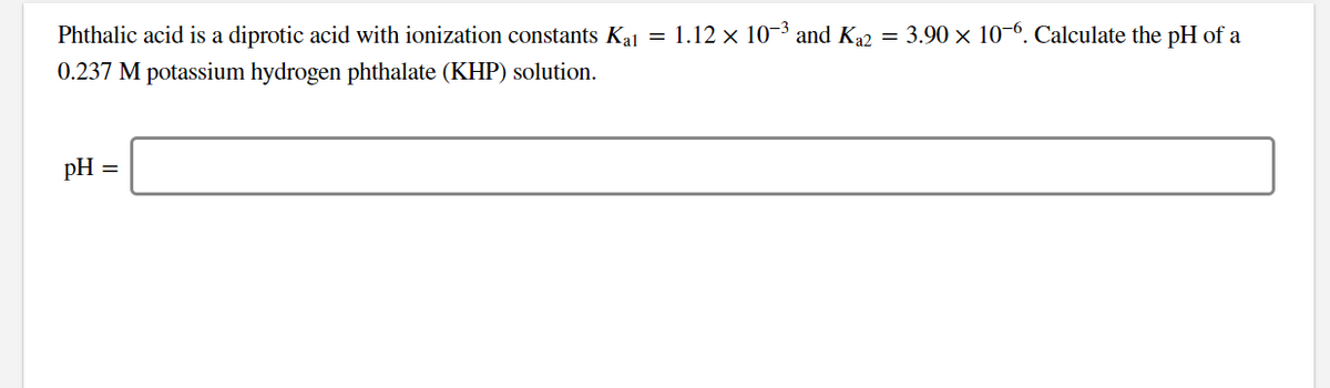 Phthalic acid is a diprotic acid with ionization constants Kal = 1.12 × 10−³ and Ka2 = 3.90 × 10-6. Calculate the pH of a
0.237 M potassium hydrogen phthalate (KHP) solution.
pH =