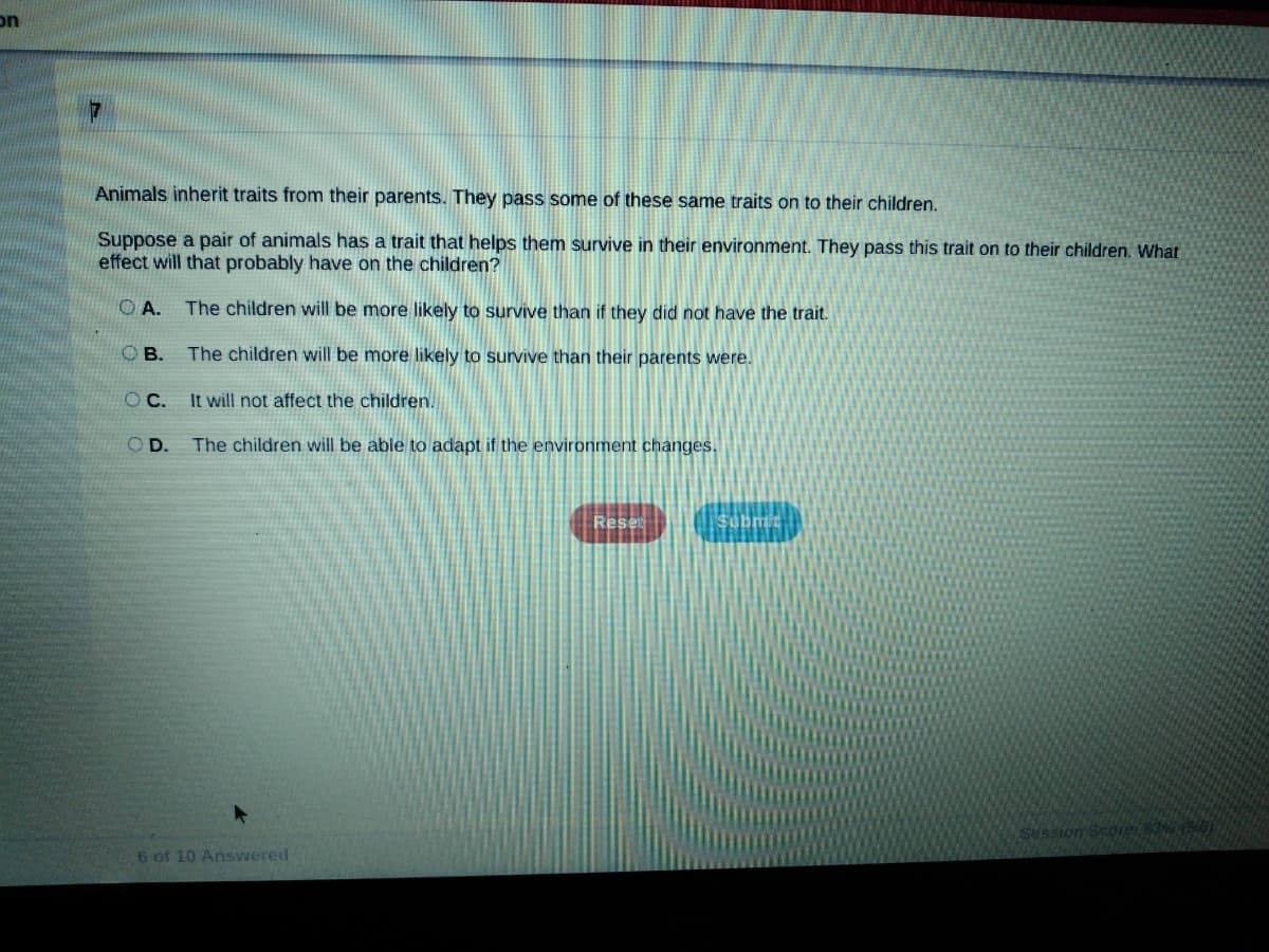 on
Animals inherit traits from their parents.. They pass some of these same traits on to their children.
Suppose a pair of animals has a trait that helps them survive in their environment. They pass this trait on to their children. What
effect will that probably have on the children?
O A.
The children will be more likely to survive than if they did not have the trait.
OB.
The children will be more likely to survive than their parents were.
OC.
It will not affect the children.
OD.
The children will be able to adapt if the environment changes.
Rese
Sussion Score 3
6 of 10 Answered
