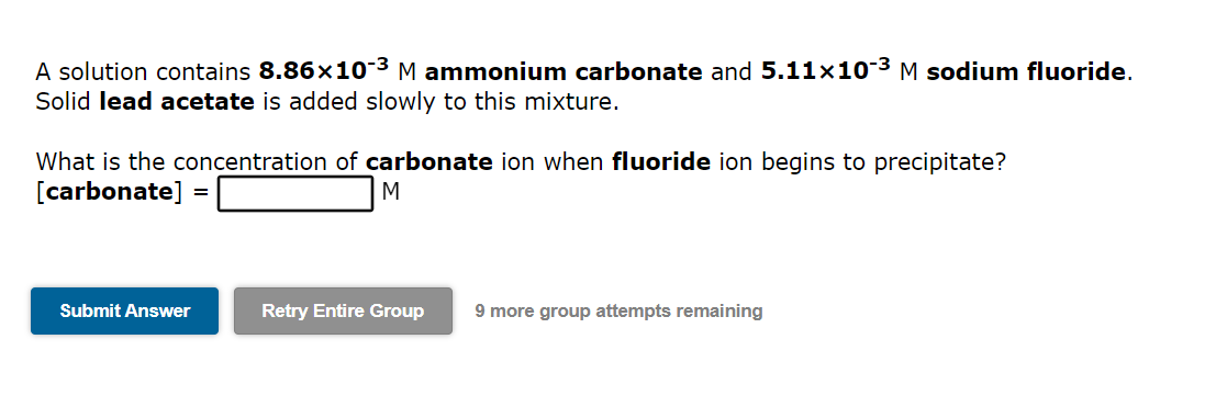 A solution contains 8.86×10-³ M ammonium carbonate and 5.11×10-³ M sodium fluoride.
Solid lead acetate is added slowly to this mixture.
What is the concentration of carbonate ion when fluoride ion begins to precipitate?
[carbonate]
M
Submit Answer
=
Retry Entire Group 9 more group attempts remaining