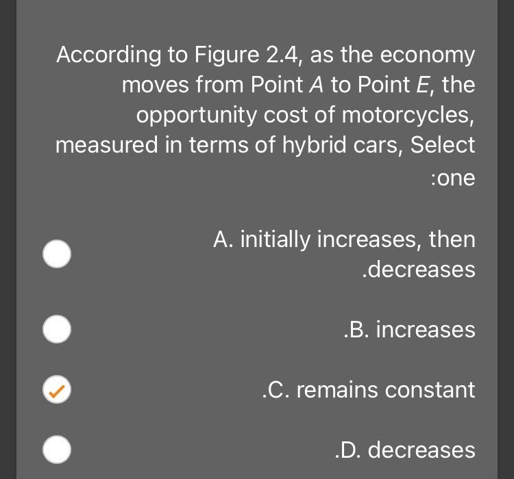 According to Figure 2.4, as the economy
moves from Point A to Point E, the
opportunity cost of motorcycles,
measured in terms of hybrid cars, Select
:one
A. initially increases, then
.decreases
.B. increases
.C. remains constant
.D. decreases