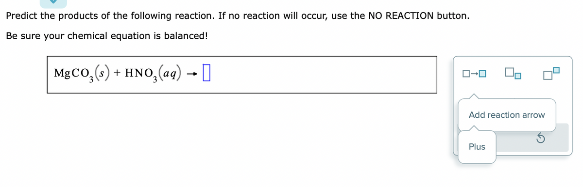 Predict the products of the following reaction. If no reaction will occur, use the NO REACTION button.
Be sure your chemical equation is balanced!
MgCO₂ (s) + HNO₂(aq) → [
90
Add reaction arrow
Plus