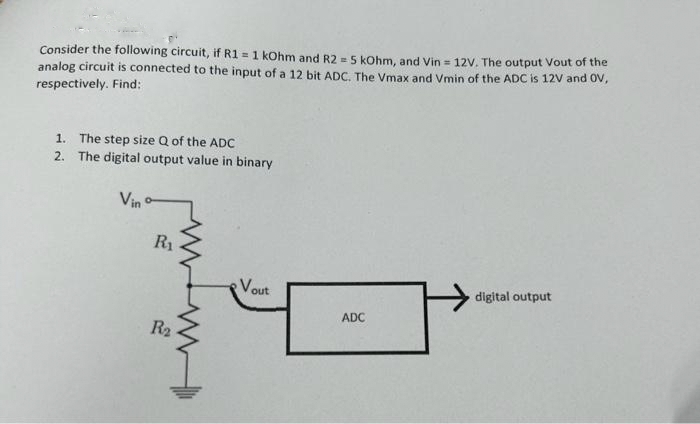 Consider the following circuit, if R1 = 1 kOhm and R2 = 5 kOhm, and Vin = 12V. The output Vout of the
analog circuit is connected to the input of a 12 bit ADC. The Vmax and Vmin of the ADC is 12V and OV,
respectively. Find:
1. The step size Q of the ADC
2. The digital output value in binary
Vin
R₁
ww
R₂
Vout
ADC
digital output