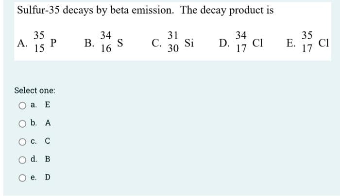 Sulfur-35 decays by beta emission. The decay product is
35
A. P
15
34
B. S
16
Select one:
a. E
b. A
O C. C
d. B
e. D
31
C. Si
30
D. 34 c
CI
17
E. 35 CI
17