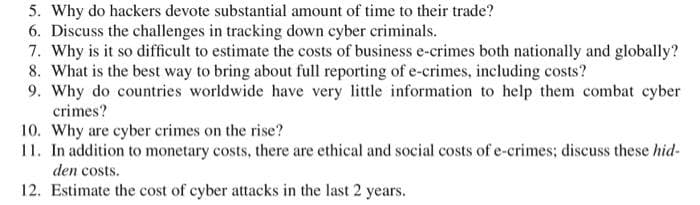 5. Why do hackers devote substantial amount of time to their trade?
6. Discuss the challenges in tracking down cyber criminals.
7. Why is it so difficult to estimate the costs of business e-crimes both nationally and globally?
8. What is the best way to bring about full reporting of e-crimes, including costs?
9. Why do countries worldwide have very little information to help them combat cyber
crimes?
10. Why are cyber crimes on the rise?
11. In addition to monetary costs, there are ethical and social costs of e-crimes; discuss these hid-
den costs.
12. Estimate the cost of cyber attacks in the last 2 years.