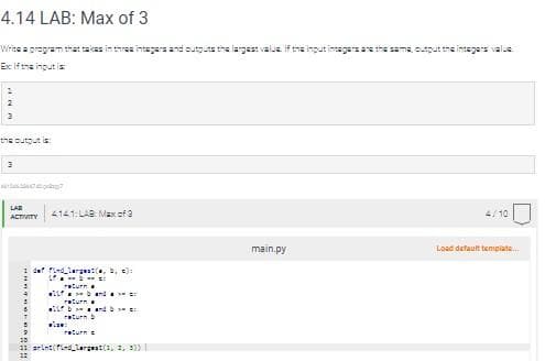 4.14 LAB: Max of 3
Write a program that takes three integers and outputs the largest value. If the input intagars are the same, output the integers valus
Ex: If the input is
the output is:
LAB
ACTIVITY
4141: LAB: Max of 3
det find largest, b, c):
L
return
wLand
return
la
band
return b
return =
print(find_largwat(1, 2, 3)
main.py
4/10
Load default template...