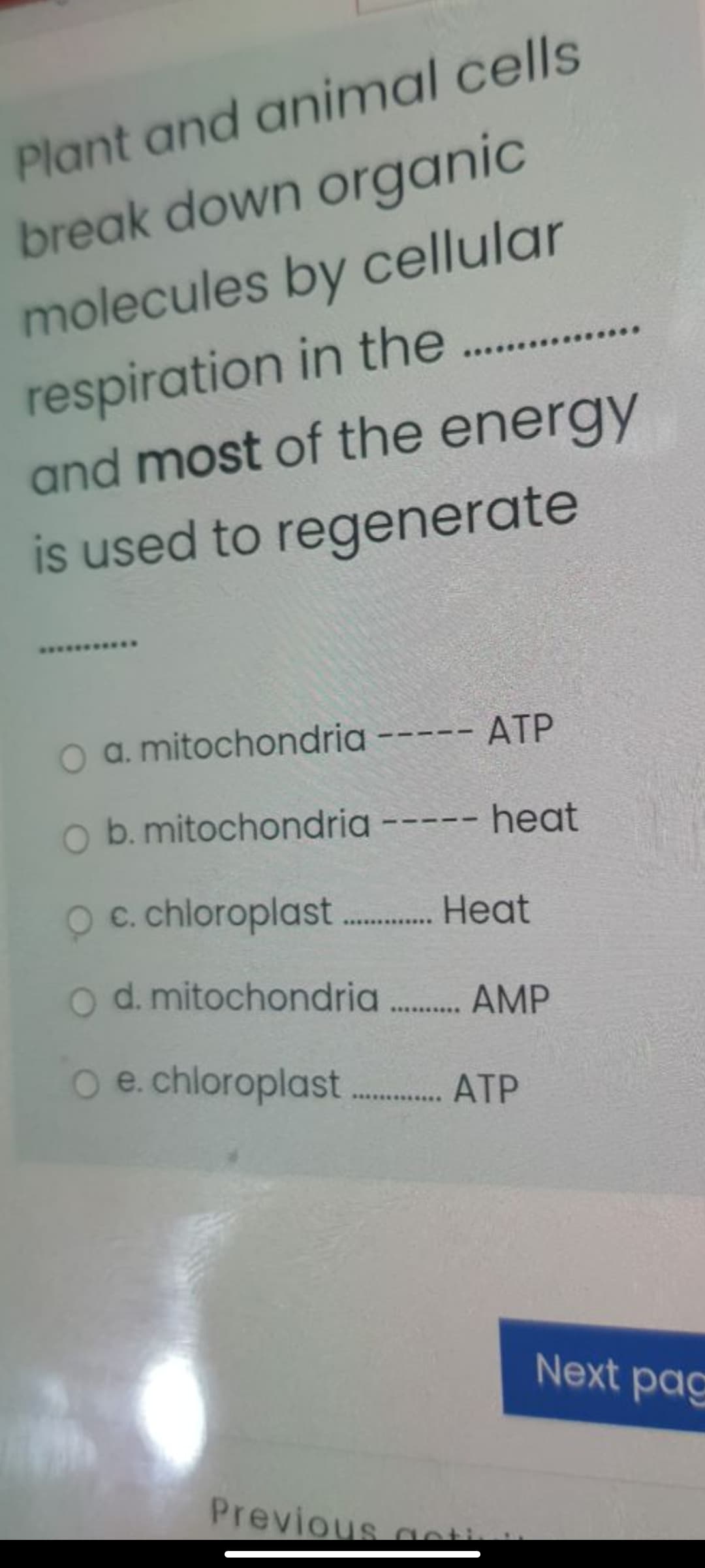 Plant and animal cells
break down organic
molecules by cellular
respiration in the..
and most of the energy
is used to regenerate
..
***.
a. mitochondria ----- ATP
O b. mitochondria ----- heat
C. chloroplast. Heat
d. mitochondria. AMP
.........
O e.chloroplast. ATP
Next pag
Previous acti
