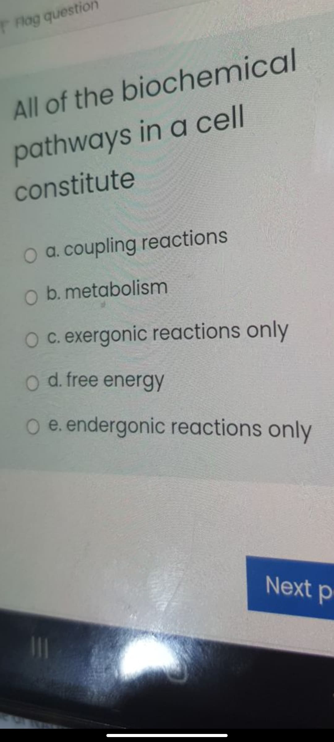 Flag question
All of the biochemical
pathways in a cll
constitute
O a. coupling reactions
O b. metabolism
O c. exergonic reactions only
o d. free energy
O e. endergonic reactions only
Next p
11
