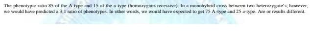 The phenotypic ratio 85 of the A type and 15 of the a-type (homozygous recessive). In a monohybrid cross between two heterozygote's, however,
we would have predicted a 3:1 ratio of phenotypes. In other words, we would have expected to get 75 A-type and 25 a-type. Are or results different.
