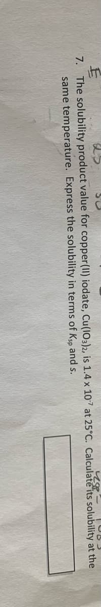 7. The solubility product value for copper(II) iodate, Cu(103)2, is 1.4 x 107 at 25°C. Calculate its solubility at the
same temperature. Express the solubility in terms of Ksp and s.
