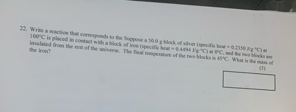 22. Write a reaction that corresponds to the Suppose a 50.0 g block of silver (specific heat = 0.2350 J/g·°C) at
100°C is placed in contact with a block of iron (specific heat = 0.4494 J/g.°C) at 0°C, and the two blocks are
insulated from the rest of the universe. The final temperature of the two blocks is 45°C. What is the mass of
the iron?
(5)
