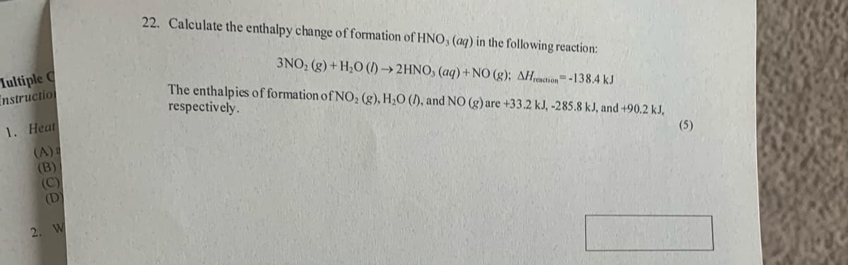 22. Calculate the enthalpy change of formation of HNO; (aq) in the following reaction:
Iultiple C
Instruction
3NO2 (g) + H2O (I) → 2HNO, (aq)+NO (g); AH,renction-138.4 kJ
The enthalpies of formation of NO2 (g), H2O (), and NO (g) are +33.2 kJ, -285.8 kJ, and +90.2 kJ,
respectively.
1. Heat
(A)&
(B)
(C)
(D)
(5)
2. W
