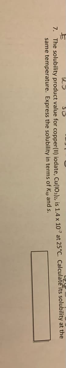 7. The solubility product value for copper(1I) iodate, Cu(I03)2, is 1.4 x 107 at 25°C. Calculate its solubility at the
same temperature. Express the solubility in terms of Ksp and s.
