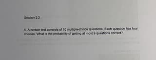 Section 2.2
5. A certain test consists of 10 multiple-choice questions, Each question has four
choices. What is the probability of getting at most 9 questions correct?