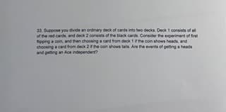 33. Suppose you divide an ordinary deck of cards into two decks. Deck 1 consists of all
of the red cards, and deck 2 consists of the black cards. Consider the experiment of first
tipping a coin, and then choosing a card from deck 1 if the coin shows heads, and
choosing a card from deck 2 if the coin shows tails. Are the events of getting a heads
and getting an Ace independent?