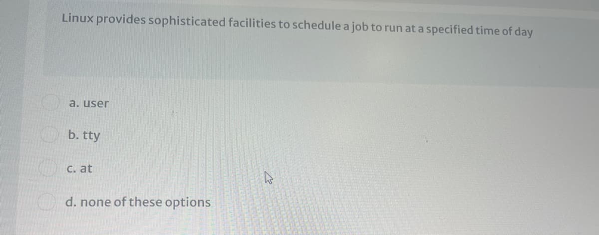 Linux provides sophisticated facilities to schedule a job to run at a specified time of day
a. user
b. tty
C. at
d. none of these options
