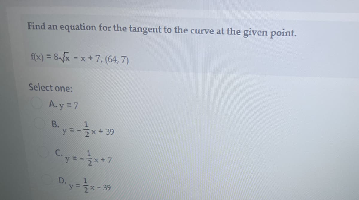 Find an equation for the tangent to the curve at the given point.
f(x) = 8fx - x + 7, (64, 7)
Select one:
OA.y = 7
y=-7x+39
C.y=-**7
D.
y= 7x-39
