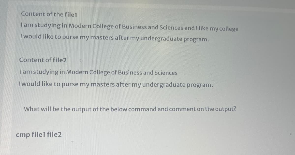 Content of the file1
Iam studying in Modern College of Business and Sciences and I like my college
I would like to purse my masters after my undergraduate program.
Content of file2
Tam studying in Modern College of Business and Sciences
I would like to purse my masters after my undergraduate program.
What will be the output of the below command and comment on the output?
cmp file1 file2
