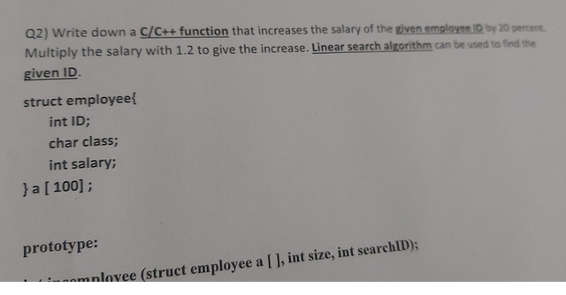 Q2) Write down a C/C++ function that increases the salary of the given employee ID by 20 percent.
Multiply the salary with 1.2 to give the increase. Linear search algorithm can be used to find the
given ID.
struct employee{
int ID;
char class;
int salary;
}a [100];
prototype:
onlovee (struct employee a [], int size, int searchID);