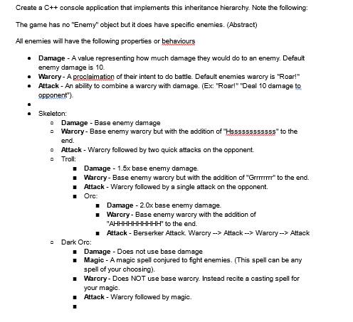 Create a C++ console application that implements this inheritance hierarchy. Note the following:
The game has no "Enemy" object but it does have specific enemies. (Abstract)
All enemies will have the following properties or behaviours
•
Damage - A value representing how much damage they would do to an enemy. Default
enemy damage is 10.
• Warcry- A proclaimation of their intent to do battle. Default enemies warcry is "Roar!"
.
Attack - An ability to combine a warcry with damage. (Ex: "Roar!" "Deal 10 damage to
opponent').
Skeleton:
• Damage - Base enemy damage
0 Warcry- Base enemy warcry but with the addition of "Hssssssssssss" to the
end.
0 Attack - Warcry followed by two quick attacks on the opponent.
Troll:
■ Damage - 1.5x base enemy damage.
■ Warcry- Base enemy warcry but with the addition of "Grrrrr" to the end.
■ Attack - Warcry followed by a single attack on the opponent.
■ Ora:
Dark Orc:
■
■
■ Damage - 2.0x base enemy damage.
■
Warcry- Base enemy warcry with the addition of
"AHHHHHHHHHH" to the end.
Attack - Berserker Attack. Warcry --> Attack --> Warcry--> Attack
■
Damage - Does not use base damage
Magic - A magic spell conjured to fight enemies. (This spell can be any
spell of your choosing).
■Warcry- Does NOT use base warcry. Instead recite a casting spell for
your magic.
■ Attack - Warcry followed by magic.