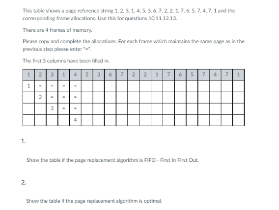 This table shows a page reference string 1, 2, 3, 1, 4, 5, 3, 6, 7, 2, 2, 1, 7, 6, 5, 7, 4, 7, 1 and the
corresponding frame allocations. Use this for questions 10,11,12,13.
There are 4 frames of memory.
Please copy and complete the allocations. For each frame which maintains the same page as in the
previous step please enter "="
The first 5 columns have been filled in.
1.
123145
2.
1
2
"
3
11
4
367 2 2 1 7 6 5 7 4 7 1
Show the table if the page replacement algorithm is FIFO - First In First Out.
Show the table if the page replacement algorithm is optimal.