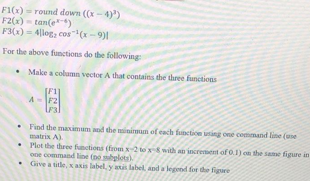 F1(x) = round down ((x-4)³)
F2(x)=tan(ex-6).
F3(x) = 4|log2 cos ¹(x-9)|
For the above functions do the following:
• Find the maximum and the minimum of each function using one command line (use
matrix A).
●
Make a column vector A that contains the three functions
[F1]
A = F2
F3,
●
Plot the three functions (from x-2 to x-8 with an increment of 0.1) on the same figure in
one command line (no subplots).
Give a title, x axis label, y axis label, and a legend for the figure