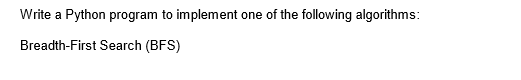 Write a Python program to implement one of the following algorithms:
Breadth-First Search (BFS)