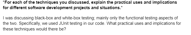 *For each of the techniques you discussed, explain the practical uses and implications
for different software development projects and situations.*
I was discussing black-box and white-box testing; mainly only the functional testing aspects of
the two. Specifically, we used JUnit testing in our code. What practical uses and implications for
these techniques would there be?