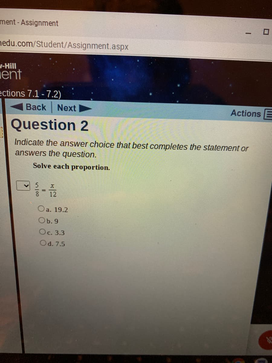 ment - Assignment
nedu.com/Student/Assignment.aspx
-Hill
ent
ections 7.1-7.2)
Back
Next
Actions E
Question 2
Indicate the answer choice that best completes the statement or
answers the question.
Solve each proportion.
8
12
Oa. 19.2
Ob. 9
Oc. 3.3
Od. 7.5
