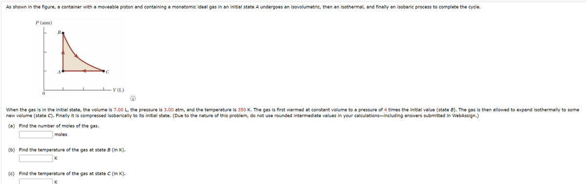 As shown in the figure, a container with a moveable piston and containing a monatomic ideal gas in an initial state A undergoes an isovolumetric, then an isothermal, and finally an isobaric process to complete the cycle.
P (atm)
C
V (L)
0
When the gas is in the initial state, the volume is 7.00 L, the pressure is 3.00 atm, and the temperature is 350 K. The gas is first warmed at constant volume to a pressure of 4 times the initial value (state B). The gas is then allowed to expand isothermally to some
new volume (state C). Finally it is compressed isobarically to its initial state. (Due to the nature of this problem, do not use rounded intermediate values in your calculations-including answers submitted in WebAssign.)
(a) Find the number of moles of the gas.
moles
(b) Find the temperature of the gas at state B (in K).
K
(c) Find the temperature of the gas at state C (in K).
K
B
A