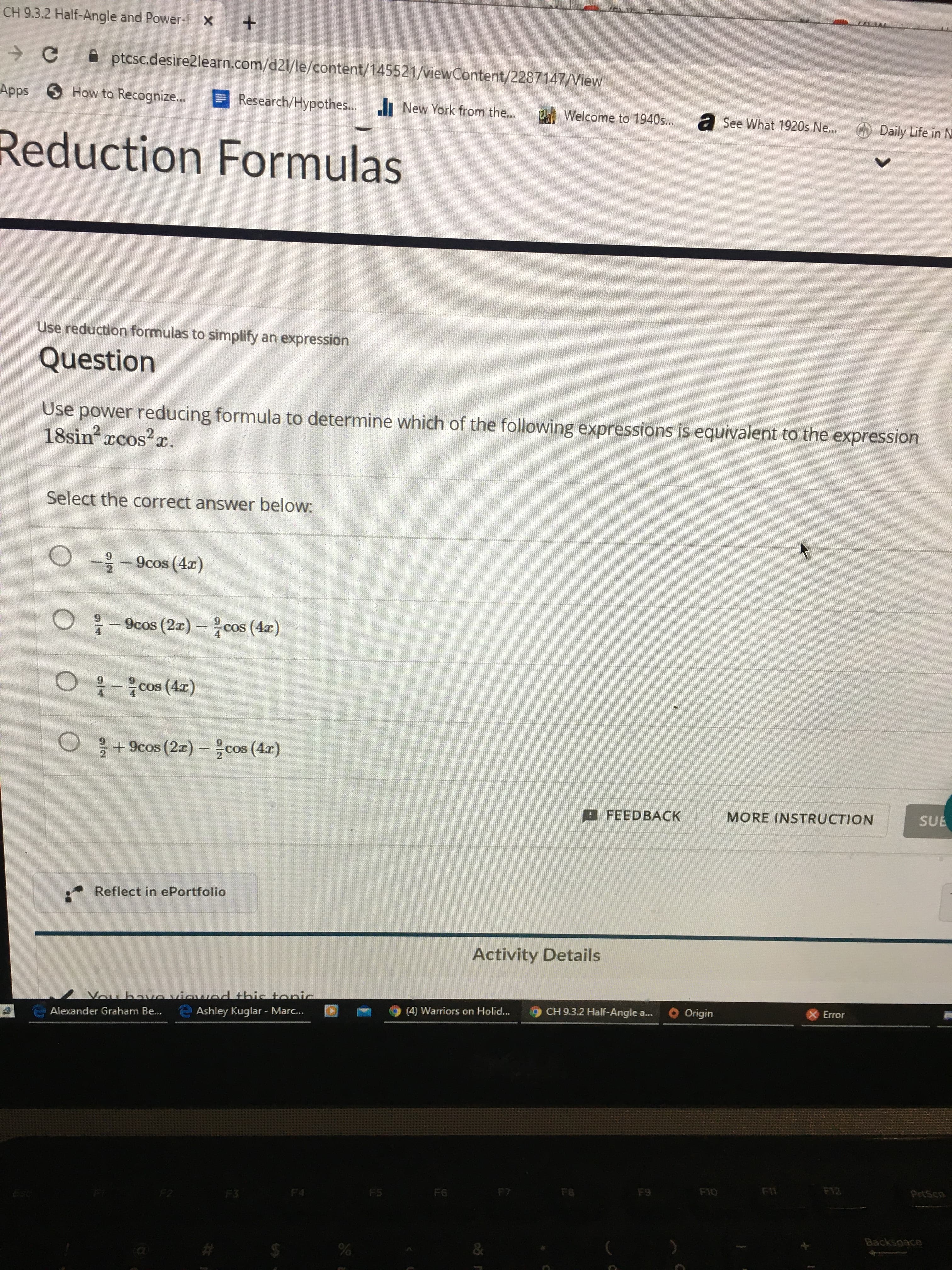 CH 9.3.2 Half-Angle and Power-F x +
A ptcsc.desire2learn.com/d21/le/content/145521/viewContent/2287147/View
Apps How to Recognize...
Research/Hypothes.. New York from the...
Welcome to 1940s...
a See What 1920s Ne...
Reduction Formulas
Daily Life in N
Use reduction formulas to simplify an expression
Question
Use power reducing formula to determine which of the following expressions is equivalent to the expression
18sin xcos?r.
xCoS
Select the correct answer below:
O - 9cos (4r)
:- 9cos (2z) -cos (4x)
cos (4r)
을 +9cos (2x)-을 cos (4z)
EFEEDBACK
MORE INSTRUCTION
SUE
Reflect in ePortfolio
Activity Details
Vou haveviewodthis topic
Ashley Kuglar - Marc..
Alexander Graham Be...
4) Warriors on Holid...
CH 9.3.2 Half-Angle a...
O Origin
Error
Esc
F2
F3
F4
F5
F6
F7
F8
F9
F10
F1
F12
PrtScn
Backspace
