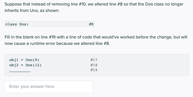 Suppose that instead of removing line # 10, we altered line #8 so that the Dos class no longer
inherits from Uno, as shown:
class Dos:
Fill in the blank on line # 19 with a line of code that would've worked before the change, but will
now cause a runtime error because we altered line #8.
obj1 Uno (9)
obj2
Dos (12)
#8
Enter your answer here
#17
#18
# 19