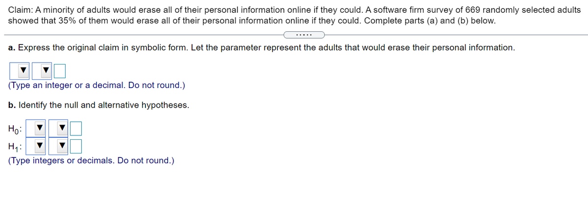 Claim: A minority of adults would erase all of their personal information online if they could. A software firm survey of 669 randomly selected adults
showed that 35% of them would erase all of their personal information online if they could. Complete parts (a) and (b) below.
.....
a. Express the original claim in symbolic form. Let the parameter represent the adults that would erase their personal information.
(Type an integer or a decimal. Do not round.)
b. Identify the null and alternative hypotheses.
Ho:
(Type integers or decimals. Do not round.)
