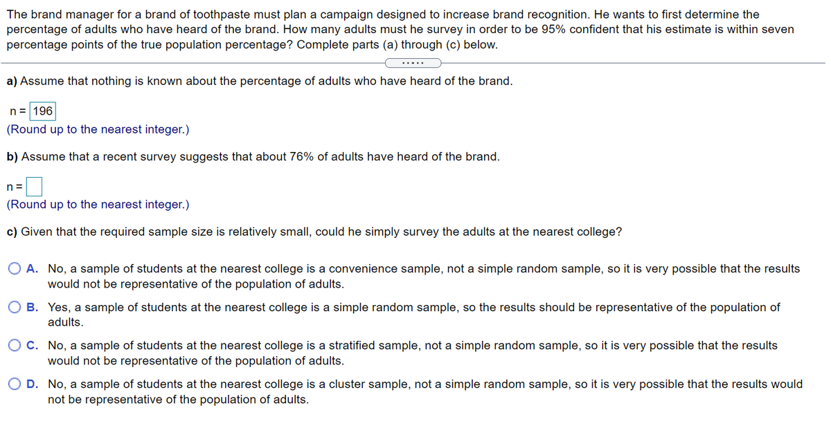 The brand manager for a brand of toothpaste must plan a campaign designed to increase brand recognition. He wants to first determine the
percentage of adults who have heard of the brand. How many adults must he survey in order to be 95% confident that his estimate is within seven
percentage points of the true population percentage? Complete parts (a) through (c) below.
.....
a) Assume that nothing is known about the percentage of adults who have heard of the brand.
n = 196
(Round up to the nearest integer.)
b) Assume that a recent survey suggests that about 76% of adults have heard of the brand.
n =
(Round up to the nearest integer.)
c) Given that the required sample size is relatively small, could he simply survey the adults at the nearest college?
O A. No, a sample of students at the nearest college is a convenience sample, not a simple random sample, so it is very possible that the results
would not be representative of the population of adults.
O B. Yes, a sample of students at the nearest college is a simple random sample, so the results should be representative of the population of
adults.
O C. No, a sample of students at the nearest college is a stratified sample, not a simple random sample, so it is very possible that the results
would not be representative of the population of adults.
D. No, a sample of students at the nearest college is a cluster sample, not a simple random sample, so it is very possible that the results would
not be representative of the population of adults.
